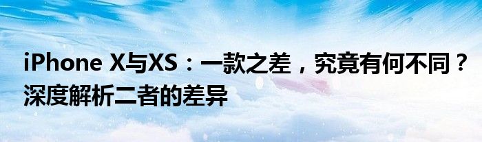 iPhone X与XS：一款之差，究竟有何不同？深度解析二者的差异
