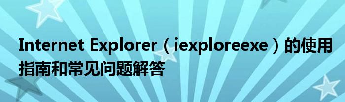 Internet Explorer（iexploreexe）的使用指南和常见问题解答