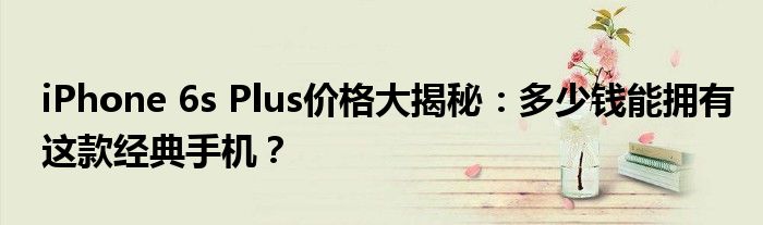 iPhone 6s Plus价格大揭秘：多少钱能拥有这款经典手机？