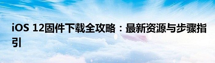 iOS 12固件下载全攻略：最新资源与步骤指引