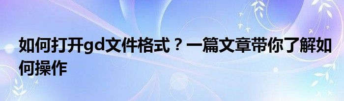 如何打开gd文件格式？一篇文章带你了解如何操作