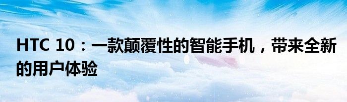 HTC 10：一款颠覆性的智能手机，带来全新的用户体验