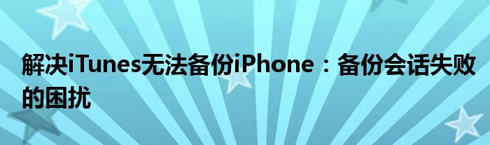 解决iTunes无法备份iPhone：备份会话失败的困扰