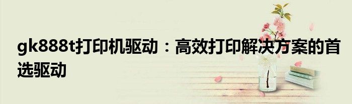 gk888t打印机驱动：高效打印解决方案的首选驱动
