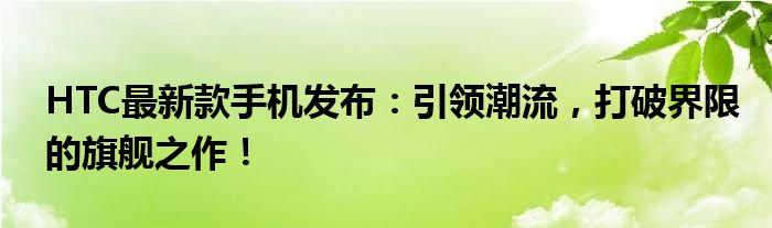 HTC最新款手机发布：引领潮流，打破界限的旗舰之作！