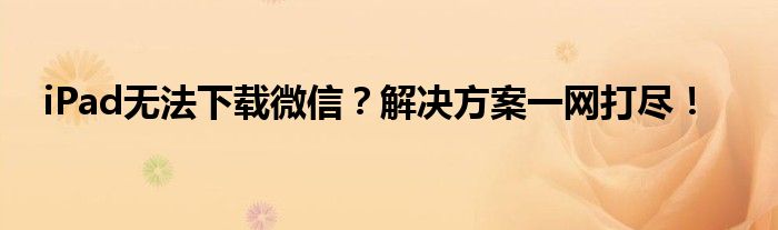 iPad无法下载微信？解决方案一网打尽！