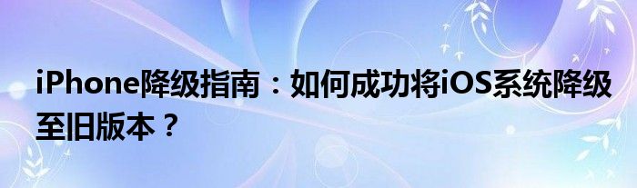 iPhone降级指南：如何成功将iOS系统降级至旧版本？
