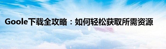 Goole下载全攻略：如何轻松获取所需资源