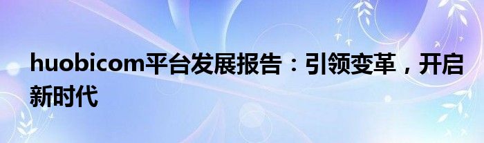 huobicom平台发展报告：引领变革，开启新时代