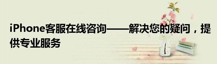 iPhone客服在线咨询——解决您的疑问，提供专业服务