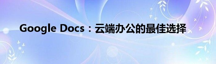 Google Docs：云端办公的最佳选择