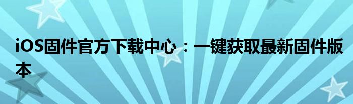 iOS固件官方下载中心：一键获取最新固件版本