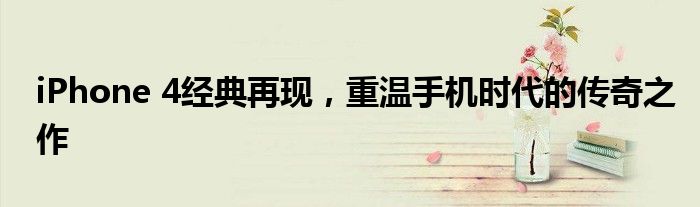 iPhone 4经典再现，重温手机时代的传奇之作