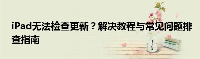 iPad无法检查更新？解决教程与常见问题排查指南
