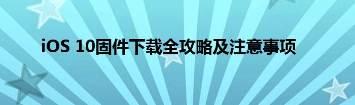 iOS 10固件下载全攻略及注意事项