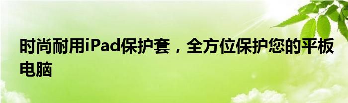 时尚耐用iPad保护套，全方位保护您的平板电脑