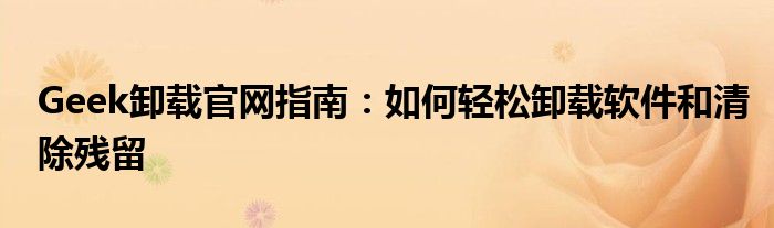 Geek卸载官网指南：如何轻松卸载软件和清除残留
