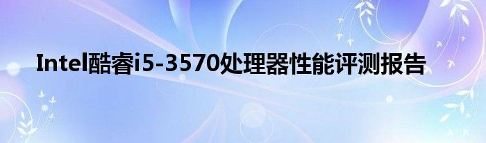 Intel酷睿i5-3570处理器性能评测报告