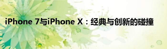 iPhone 7与iPhone X：经典与创新的碰撞
