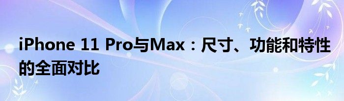 iPhone 11 Pro与Max：尺寸、功能和特性的全面对比