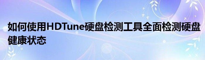 如何使用HDTune硬盘检测工具全面检测硬盘健康状态
