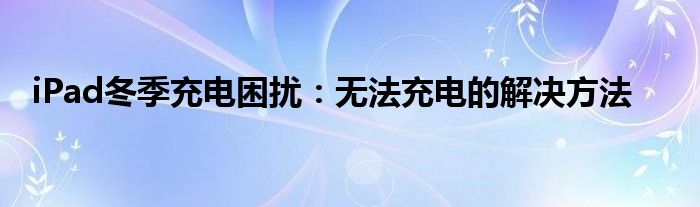 iPad冬季充电困扰：无法充电的解决方法