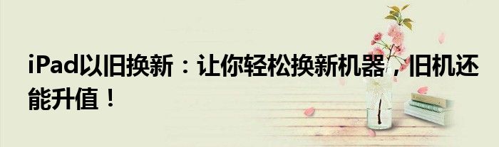 iPad以旧换新：让你轻松换新机器，旧机还能升值！