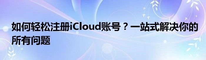 如何轻松注册iCloud账号？一站式解决你的所有问题