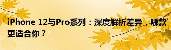 iPhone 12与Pro系列：深度解析差异，哪款更适合你？