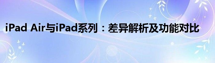 iPad Air与iPad系列：差异解析及功能对比