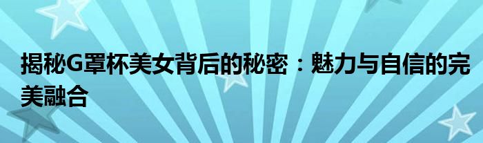 揭秘G罩杯美女背后的秘密：魅力与自信的完美融合