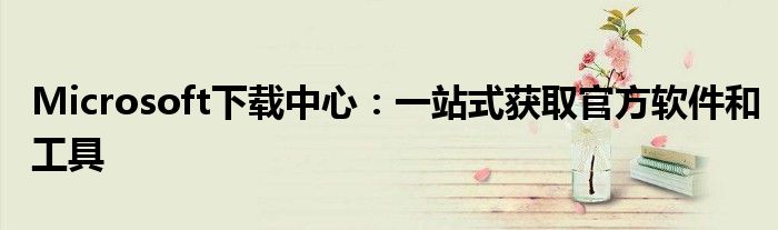 Microsoft下载中心：一站式获取官方软件和工具