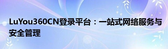 LuYou360CN登录平台：一站式网络服务与安全管理