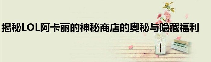 揭秘LOL阿卡丽的神秘商店的奥秘与隐藏福利