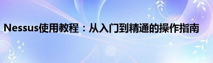 Nessus使用教程：从入门到精通的操作指南