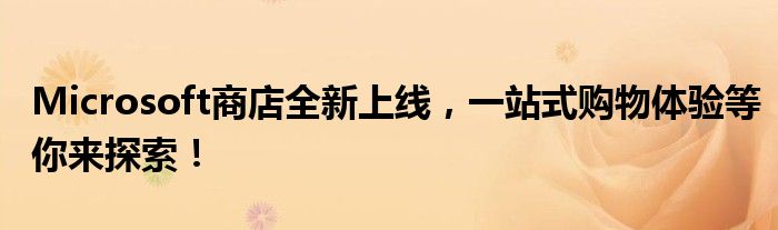 Microsoft商店全新上线，一站式购物体验等你来探索！