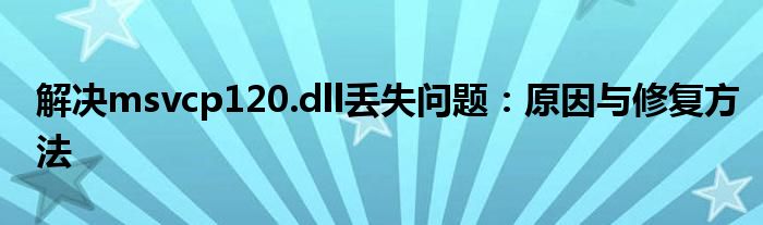 解决msvcp120.dll丢失问题：原因与修复方法