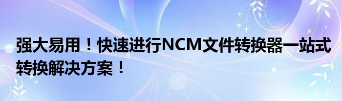 强大易用！快速进行NCM文件转换器一站式转换解决方案！