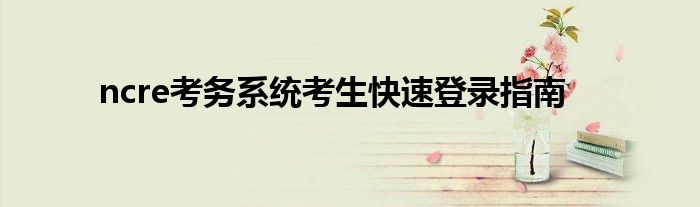 ncre考务系统考生快速登录指南