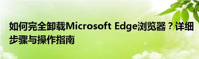 如何完全卸载Microsoft Edge浏览器？详细步骤与操作指南