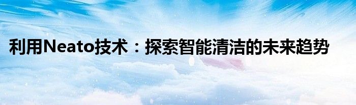 利用Neato技术：探索智能清洁的未来趋势