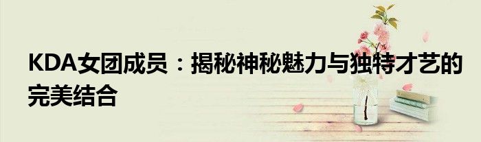 KDA女团成员：揭秘神秘魅力与独特才艺的完美结合