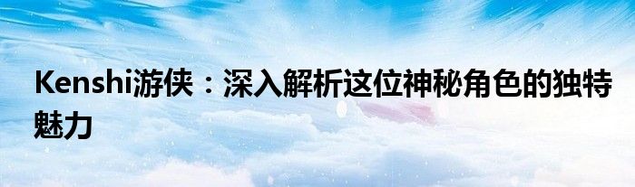 Kenshi游侠：深入解析这位神秘角色的独特魅力