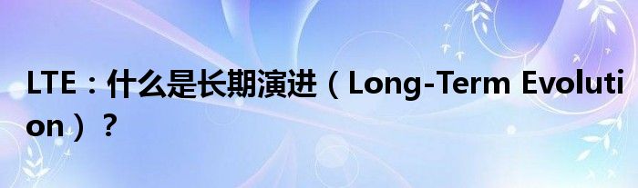 LTE：什么是长期演进（Long-Term Evolution）？