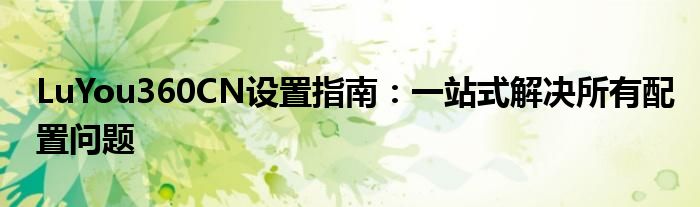 LuYou360CN设置指南：一站式解决所有配置问题