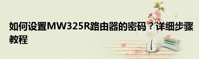 如何设置MW325R路由器的密码？详细步骤教程