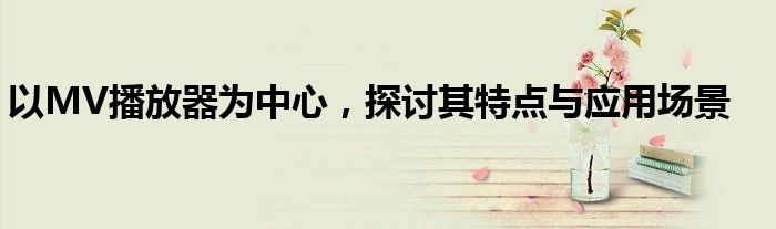以MV播放器为中心，探讨其特点与应用场景