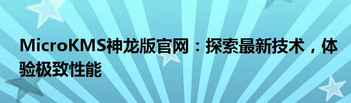 MicroKMS神龙版官网：探索最新技术，体验极致性能