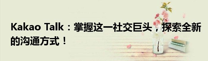 Kakao Talk：掌握这一社交巨头，探索全新的沟通方式！