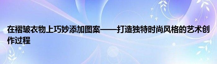 在褶皱衣物上巧妙添加图案——打造独特时尚风格的艺术创作过程